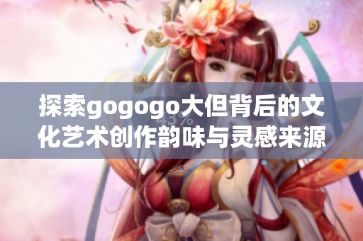 探索gogogo大但背后的文化艺术创作韵味与灵感来源