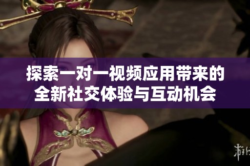 探索一对一视频应用带来的全新社交体验与互动机会