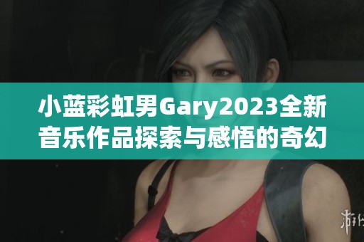 小蓝彩虹男Gary2023全新音乐作品探索与感悟的奇幻旅程