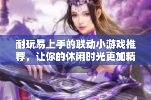 耐玩易上手的联动小游戏推荐，让你的休闲时光更加精彩