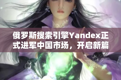 俄罗斯搜索引擎Yandex正式进军中国市场，开启新篇章