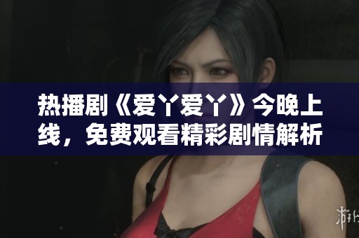 热播剧《爱丫爱丫》今晚上线，免费观看精彩剧情解析
