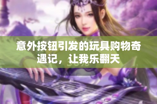 意外按钮引发的玩具购物奇遇记，让我乐翻天