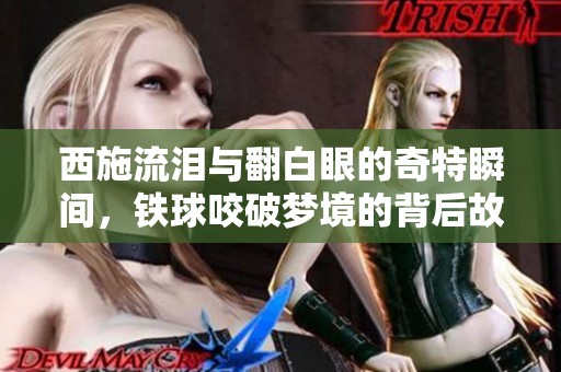 西施流泪与翻白眼的奇特瞬间，铁球咬破梦境的背后故事