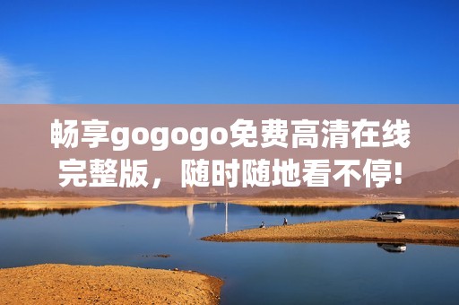 畅享gogogo免费高清在线完整版，随时随地看不停!