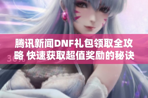 腾讯新闻DNF礼包领取全攻略 快速获取超值奖励的秘诀大公开