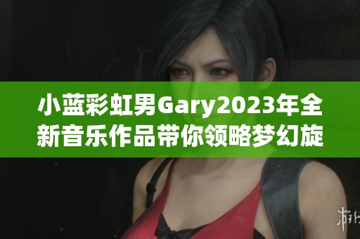 小蓝彩虹男Gary2023年全新音乐作品带你领略梦幻旋律之旅