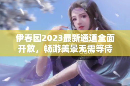 伊春园2023最新通道全面开放，畅游美景无需等待