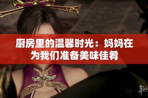 厨房里的温馨时光：妈妈在为我们准备美味佳肴