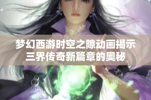 梦幻西游时空之隙动画揭示三界传奇新篇章的奥秘