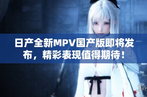 日产全新MPV国产版即将发布，精彩表现值得期待！