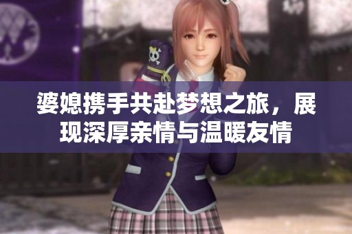 婆媳携手共赴梦想之旅，展现深厚亲情与温暖友情