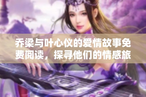 乔梁与叶心仪的爱情故事免费阅读，探寻他们的情感旅程