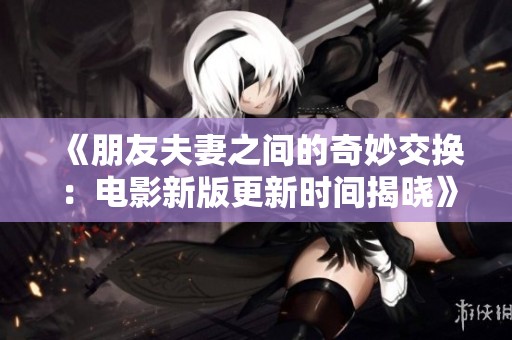 《朋友夫妻之间的奇妙交换：电影新版更新时间揭晓》