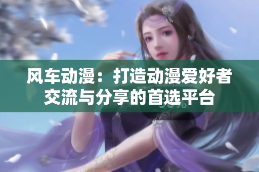 风车动漫：打造动漫爱好者交流与分享的首选平台