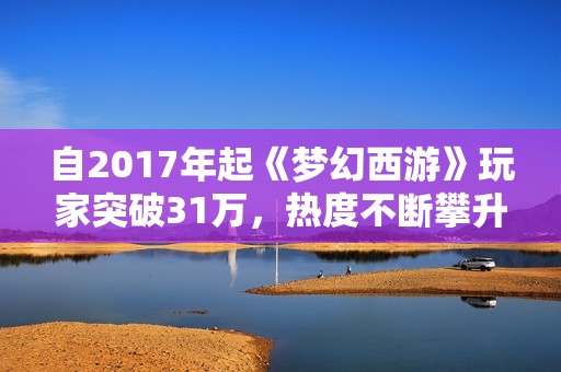 自2017年起《梦幻西游》玩家突破31万，热度不断攀升引关注