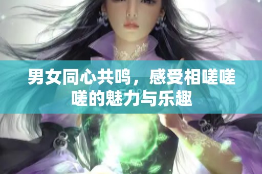 男女同心共鸣，感受相嗟嗟嗟的魅力与乐趣