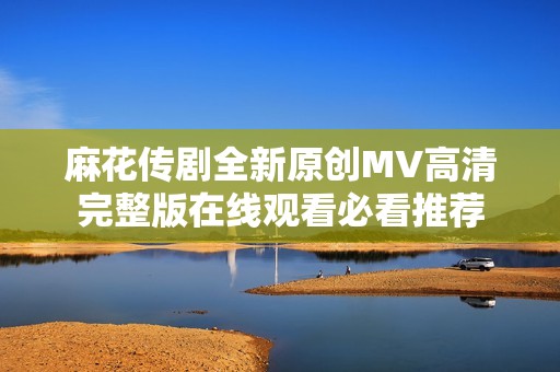 麻花传剧全新原创MV高清完整版在线观看必看推荐