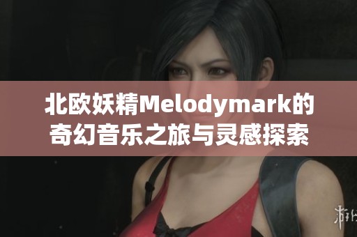 北欧妖精Melodymark的奇幻音乐之旅与灵感探索