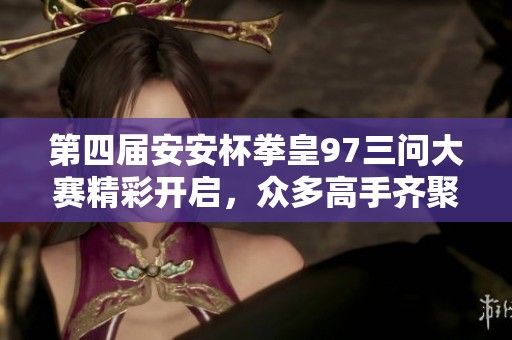 第四届安安杯拳皇97三问大赛精彩开启，众多高手齐聚一堂！