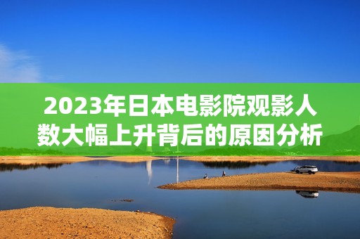 2023年日本电影院观影人数大幅上升背后的原因分析