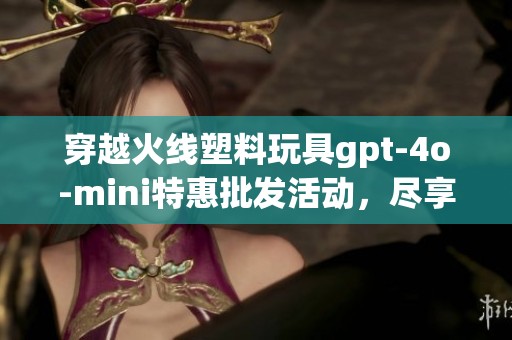 穿越火线塑料玩具gpt-4o-mini特惠批发活动，尽享折扣快乐