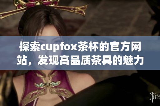 探索cupfox茶杯的官方网站，发现高品质茶具的魅力与惊喜