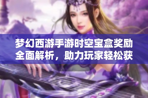 梦幻西游手游时空宝盒奖励全面解析，助力玩家轻松获取丰厚福利