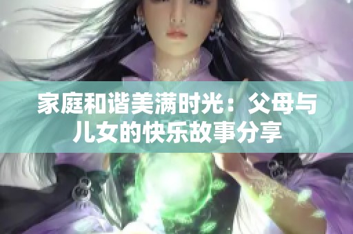 家庭和谐美满时光：父母与儿女的快乐故事分享