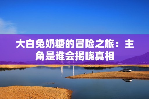 大白兔奶糖的冒险之旅：主角是谁会揭晓真相