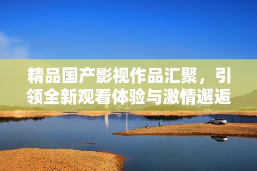 精品国产影视作品汇聚，引领全新观看体验与激情邂逅