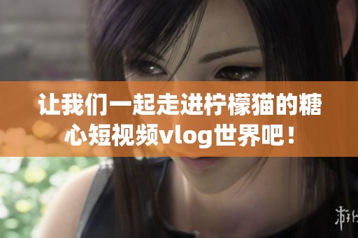 让我们一起走进柠檬猫的糖心短视频vlog世界吧！