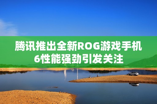 腾讯推出全新ROG游戏手机6性能强劲引发关注