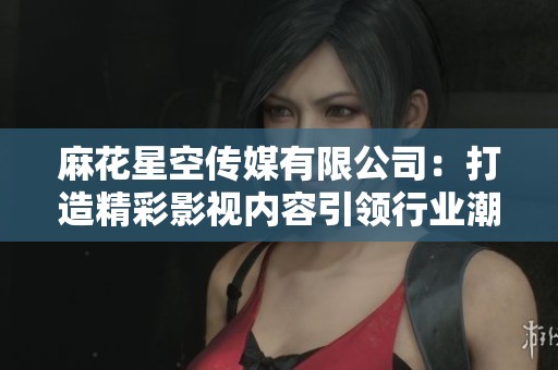 麻花星空传媒有限公司：打造精彩影视内容引领行业潮流