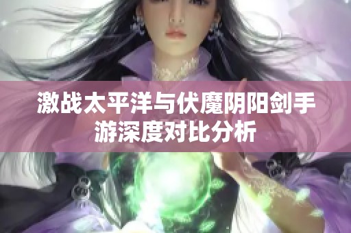 激战太平洋与伏魔阴阳剑手游深度对比分析