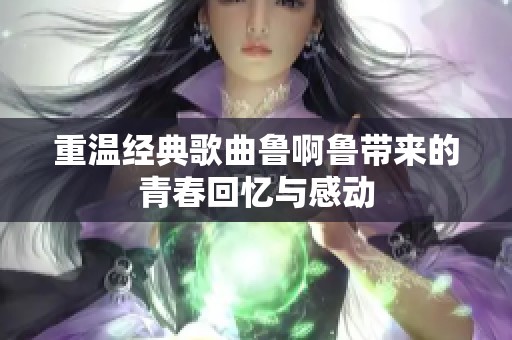 重温经典歌曲鲁啊鲁带来的青春回忆与感动