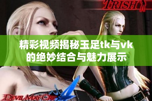 精彩视频揭秘玉足tk与vk的绝妙结合与魅力展示