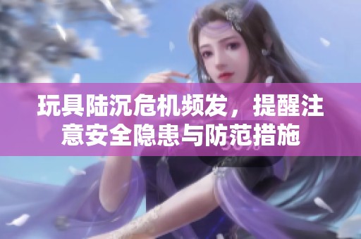 玩具陆沉危机频发，提醒注意安全隐患与防范措施