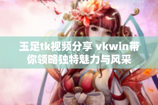玉足tk视频分享 vkwin带你领略独特魅力与风采