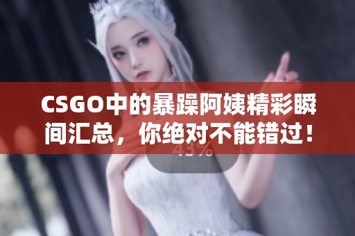 CSGO中的暴躁阿姨精彩瞬间汇总，你绝对不能错过！