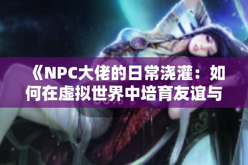 《NPC大佬的日常浇灌：如何在虚拟世界中培育友谊与成长》