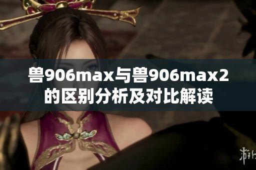 兽906max与兽906max2的区别分析及对比解读