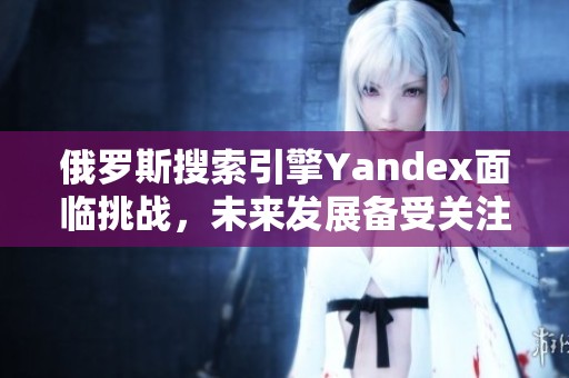 俄罗斯搜索引擎Yandex面临挑战，未来发展备受关注