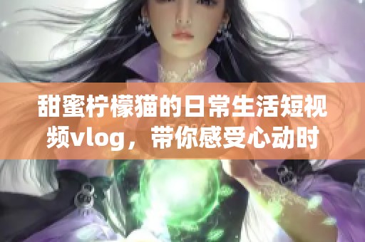 甜蜜柠檬猫的日常生活短视频vlog，带你感受心动时刻