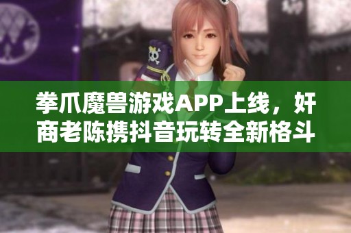 拳爪魔兽游戏APP上线，奸商老陈携抖音玩转全新格斗体验！