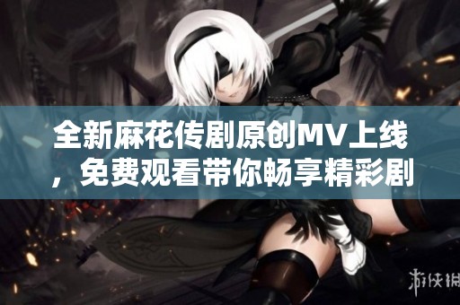 全新麻花传剧原创MV上线，免费观看带你畅享精彩剧情！