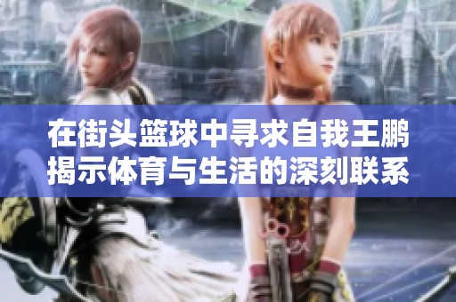 在街头篮球中寻求自我王鹏揭示体育与生活的深刻联系与启示
