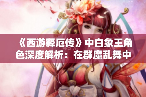 《西游释厄传》中白象王角色深度解析：在群魔乱舞中展现其独特战斗力的策略与技巧