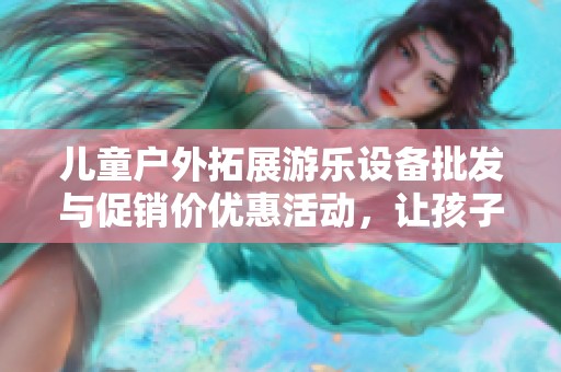 儿童户外拓展游乐设备批发与促销价优惠活动，让孩子们尽享欢乐时光