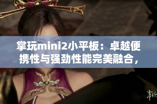 掌玩mini2小平板：卓越便携性与强劲性能完美融合，适合4G游戏体验